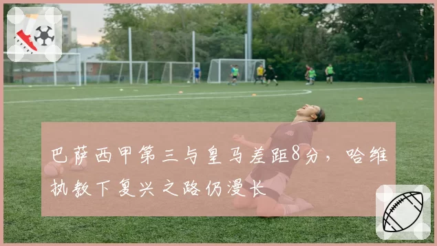 巴萨西甲第三与皇马差距8分，哈维执教下复兴之路仍漫长