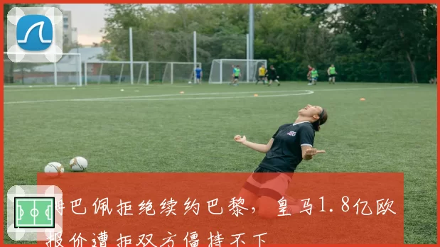 姆巴佩拒绝续约巴黎,皇马1.8亿欧报价遭拒双方僵持不下