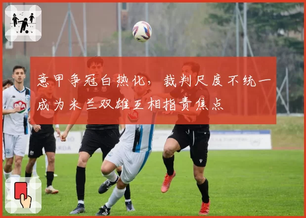 意甲争冠白热化，裁判尺度不统一成为米兰双雄互相指责焦点