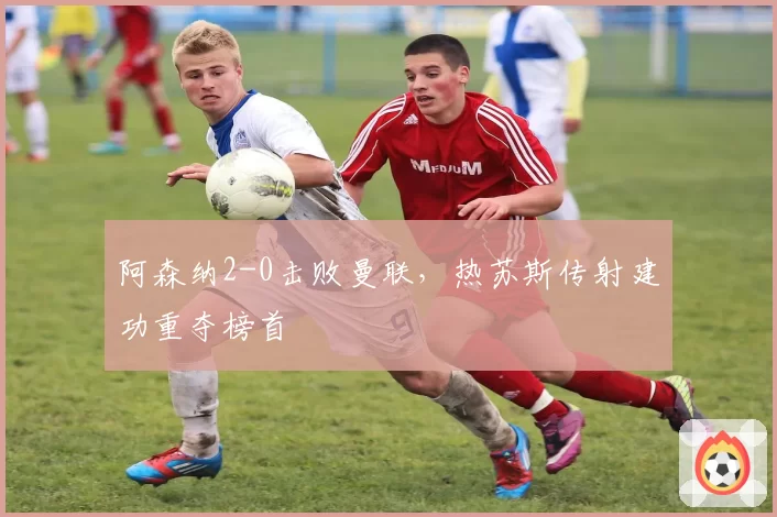 阿森纳2-0击败曼联，热苏斯传射建功重夺榜首
