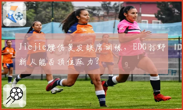 Jiejie腰伤复发缺席训练，EDG打野新人能否顶住压力？