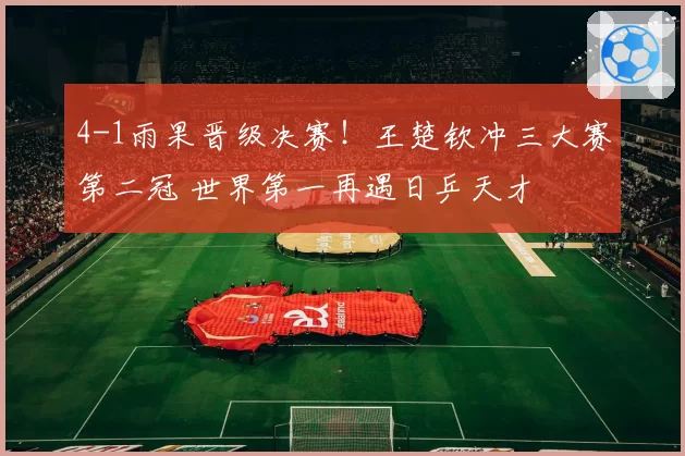 4-1雨果晋级决赛！王楚钦冲三大赛第二冠 世界第一再遇日乒天才