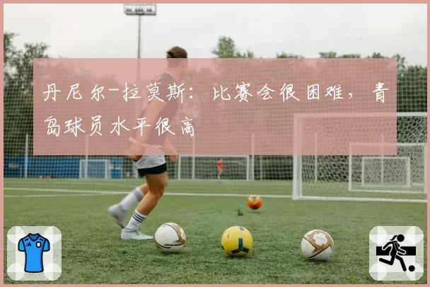 丹尼尔-拉莫斯：比赛会很困难，青岛球员水平很高