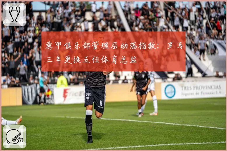 意甲俱乐部管理层动荡指数：罗马三年更换五任体育总监