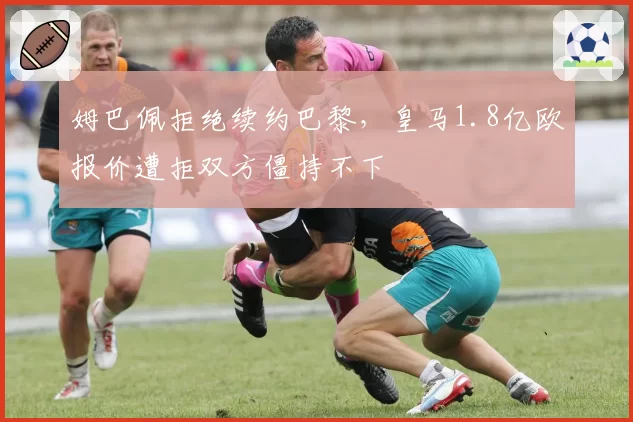 姆巴佩拒绝续约巴黎,皇马1.8亿欧报价遭拒双方僵持不下
