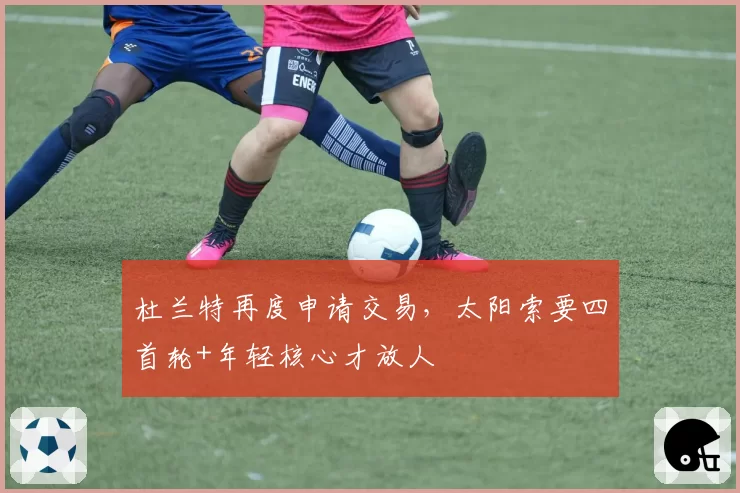 杜兰特再度申请交易,太阳索要四首轮+年轻核心才放人