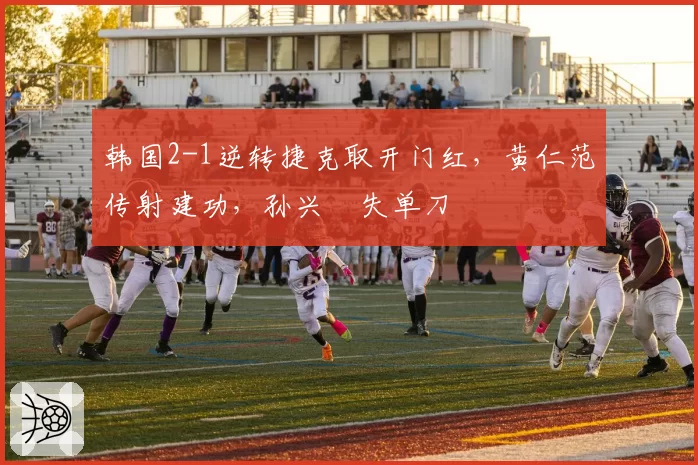 韩国2-1逆转捷克取开门红,黄仁范传射建功,孙兴慜失单刀