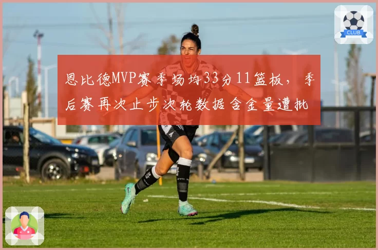 恩比德MVP赛季场均33分11篮板,季后赛再次止步次轮数据含金量遭批
