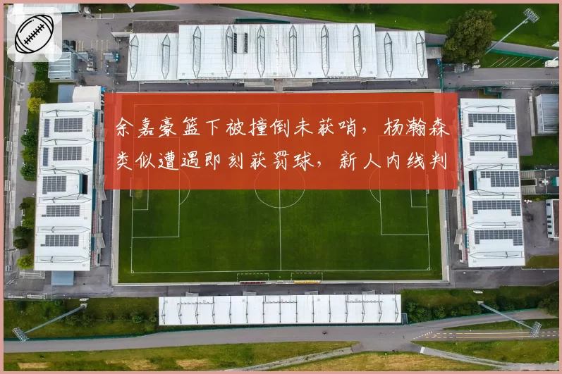 余嘉豪篮下被撞倒未获哨，杨瀚森类似遭遇即刻获罚球，新人内线判罚待遇差异引保护论讨论