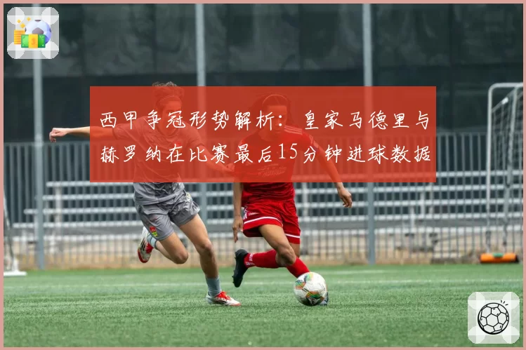 西甲争冠形势解析：皇家马德里与赫罗纳在比赛最后15分钟进球数据对比