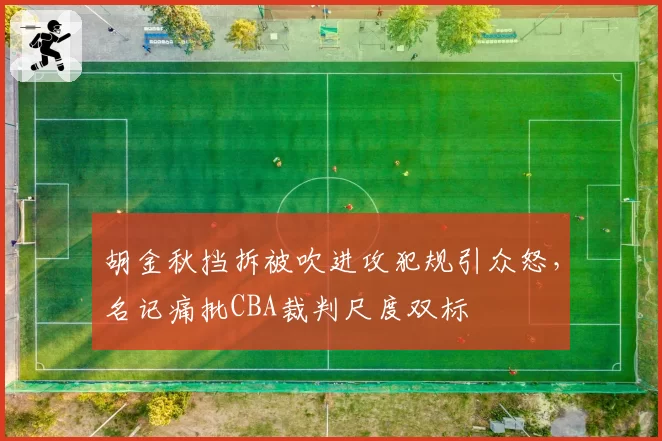 胡金秋挡拆被吹进攻犯规引众怒,名记痛批CBA裁判尺度双标