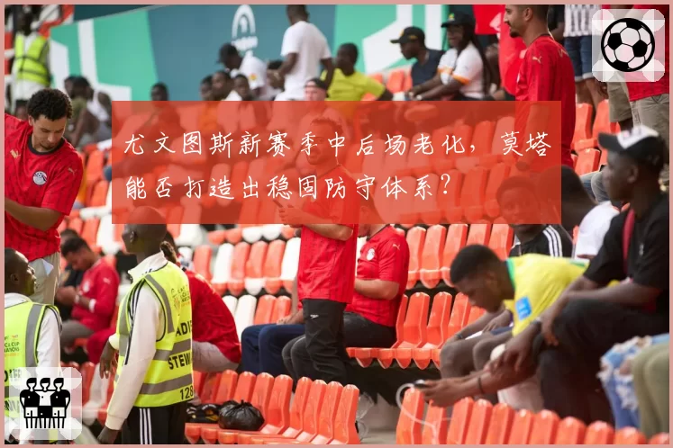 尤文图斯新赛季中后场老化,莫塔能否打造出稳固防守体系?