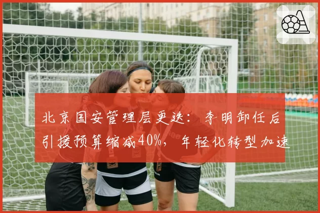 北京国安管理层更迭：李明卸任后引援预算缩减40%，年轻化转型加速
