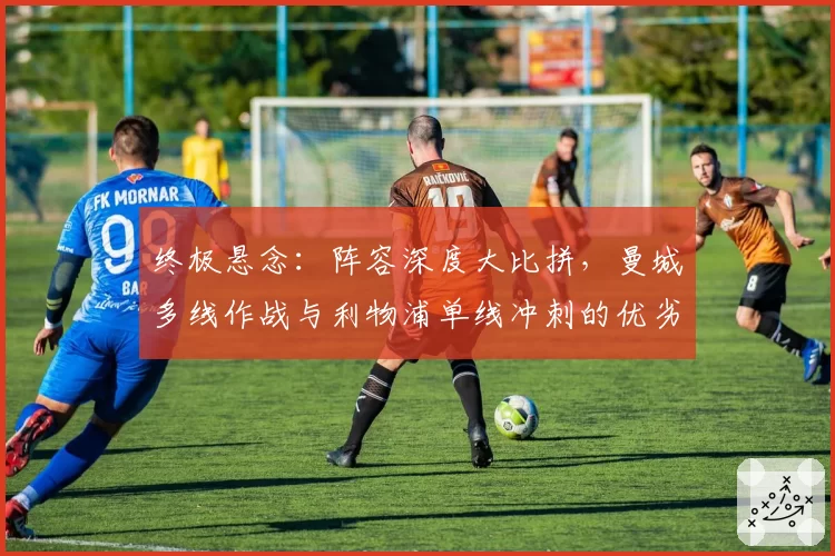 终极悬念:阵容深度大比拼,曼城多线作战与利物浦单线冲刺的优劣势分析