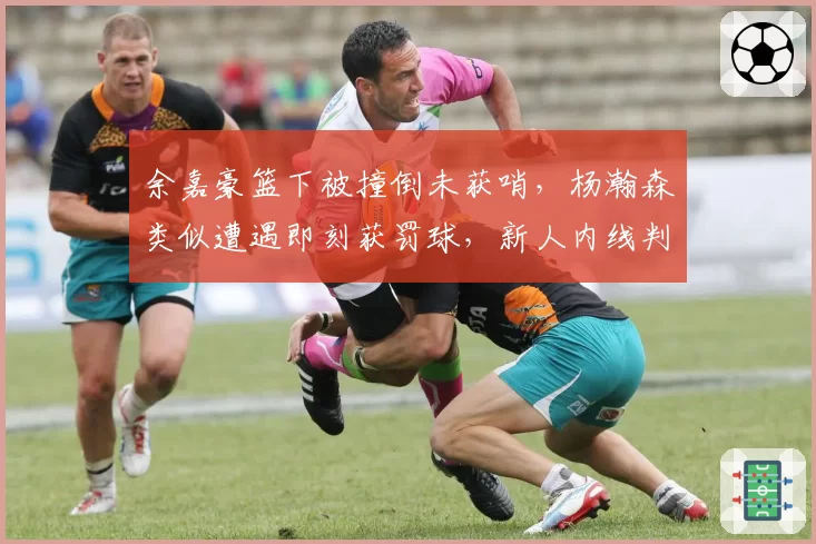 余嘉豪篮下被撞倒未获哨，杨瀚森类似遭遇即刻获罚球，新人内线判罚待遇差异引保护论讨论