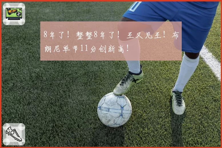 8年了!整整8年了!王又见王!布朗尼单节11分创新高!